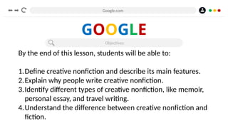 Google.com
GOOGLE
Objectives:
By the end of this lesson, students will be able to:
1.Define creative nonfiction and describe its main features.
2.Explain why people write creative nonfiction.
3.Identify different types of creative nonfiction, like memoir,
personal essay, and travel writing.
4.Understand the difference between creative nonfiction and
fiction.
 