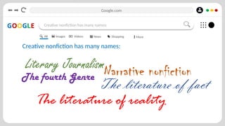 Google.com
GOOGLE Creative nonfiction has many names:
Creative nonfiction has many names:
All Images Videos News Shopping More
Narrative nonfiction
Literary Journalism
The fourth Genre
The literature of fact
The literature of reality
 