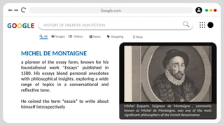 Google.com
GOOGLE HISTORY OF CREATIVE NON FICTION
MICHEL DE MONTAIGNE
a pioneer of the essay form, known for his
foundational work "Essays" published in
1580. His essays blend personal anecdotes
with philosophical insights, exploring a wide
range of topics in a conversational and
reflective tone.
He coined the term “essais” to write about
himself introspectively Michel Eyquem, Seigneur de Montaigne , commonly
known as Michel de Montaigne, was one of the most
significant philosophers of the French Renaissance.
All Images Videos News Shopping More
 