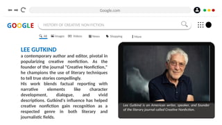 Google.com
GOOGLE HISTORY OF CREATIVE NON FICTION
LEE GUTKIND
a contemporary author and editor, pivotal in
popularizing creative nonfiction. As the
founder of the journal "Creative Nonfiction,"
he champions the use of literary techniques
to tell true stories compellingly.
His work blends factual reporting with
narrative elements like character
development, dialogue, and vivid
descriptions. Gutkind's influence has helped
creative nonfiction gain recognition as a
respected genre in both literary and
journalistic fields.
Lee Gutkind is an American writer, speaker, and founder
of the literary journal called Creative Nonfiction.
All Images Videos News Shopping More
 