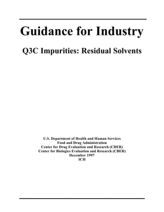 Guidance for Industry
Q3C Impurities: Residual Solvents




      U.S. Department of Health and Human Services
               Food and Drug Administration
     Center for Drug Evaluation and Research (CDER)
    Center for Biologics Evaluation and Research (CBER)
                       December 1997
                             ICH
 