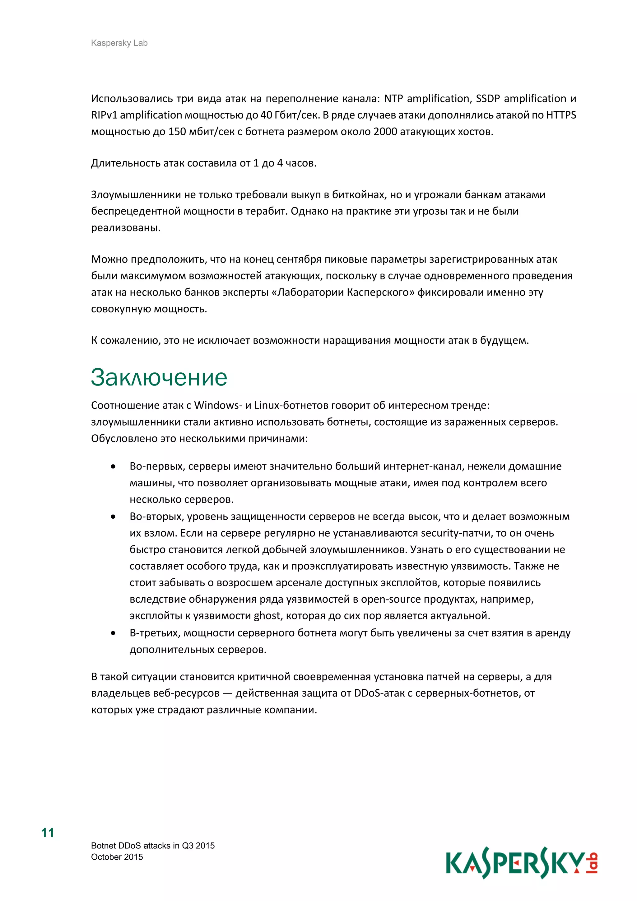 Kaspersky Lab
Botnet DDoS attacks in Q3 2015
October 2015
11
Использовались три вида атак на переполнение канала: NTP amplification, SSDP amplification и
RIPv1 amplification мощностью до 40 Гбит/сек. В ряде случаев атаки дополнялись атакой по HTTPS
мощностью до 150 мбит/сек с ботнета размером около 2000 атакующих хостов.
Длительность атак составила от 1 до 4 часов.
Злоумышленники не только требовали выкуп в биткойнах, но и угрожали банкам атаками
беспрецедентной мощности в терабит. Однако на практике эти угрозы так и не были
реализованы.
Можно предположить, что на конец сентября пиковые параметры зарегистрированных атак
были максимумом возможностей атакующих, поскольку в случае одновременного проведения
атак на несколько банков эксперты «Лаборатории Касперского» фиксировали именно эту
совокупную мощность.
К сожалению, это не исключает возможности наращивания мощности атак в будущем.
Заключение
Соотношение атак с Windows- и Linux-ботнетов говорит об интересном тренде:
злоумышленники стали активно использовать ботнеты, состоящие из зараженных серверов.
Обусловлено это несколькими причинами:
 Во-первых, серверы имеют значительно больший интернет-канал, нежели домашние
машины, что позволяет организовывать мощные атаки, имея под контролем всего
несколько серверов.
 Во-вторых, уровень защищенности серверов не всегда высок, что и делает возможным
их взлом. Если на сервере регулярно не устанавливаются security-патчи, то он очень
быстро становится легкой добычей злоумышленников. Узнать о его существовании не
составляет особого труда, как и проэксплуатировать известную уязвимость. Также не
стоит забывать о возросшем арсенале доступных эксплойтов, которые появились
вследствие обнаружения ряда уязвимостей в open-source продуктах, например,
эксплойты к уязвимости ghost, которая до сих пор является актуальной.
 В-третьих, мощности серверного ботнета могут быть увеличены за счет взятия в аренду
дополнительных серверов.
В такой ситуации становится критичной своевременная установка патчей на серверы, а для
владельцев веб-ресурсов — действенная защита от DDoS-атак с серверных-ботнетов, от
которых уже страдают различные компании.
 