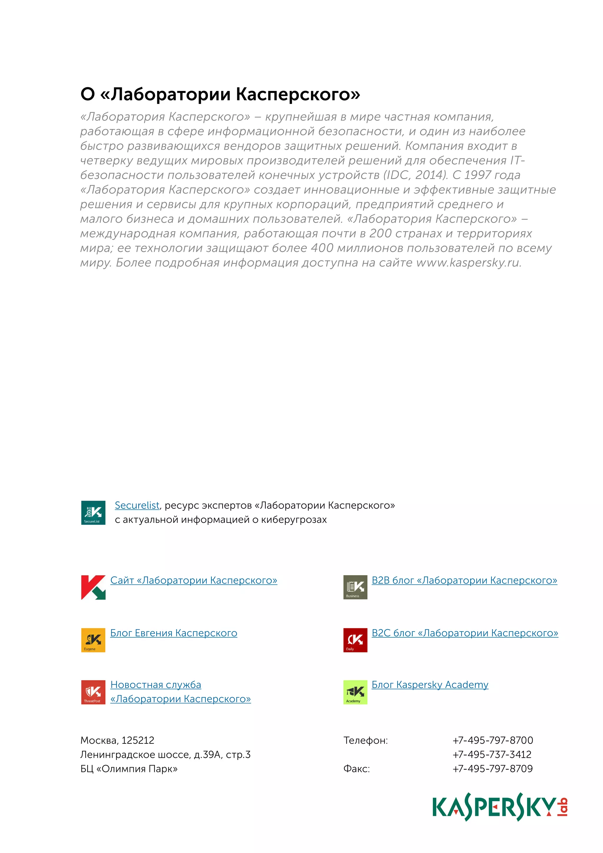 Москва, 125212
Ленинградское шоссе, д.39А, стр.3
БЦ «Олимпия Парк»
О «Лаборатории Касперского»
«Лаборатория Касперского» – крупнейшая в мире частная компания,
работающая в сфере информационной безопасности, и один из наиболее
быстро развивающихся вендоров защитных решений. Компания входит в
четверку ведущих мировых производителей решений для обеспечения IT-
безопасности пользователей конечных устройств (IDC, 2014). С 1997 года
«Лаборатория Касперского» создает инновационные и эффективные защитные
решения и сервисы для крупных корпораций, предприятий среднего и
малого бизнеса и домашних пользователей. «Лаборатория Касперского» –
международная компания, работающая почти в 200 странах и территориях
мира; ее технологии защищают более 400 миллионов пользователей по всему
миру. Более подробная информация доступна на сайте www.kaspersky.ru.
Телефон:		 +7-495-797-8700
				+7-495-737-3412
Факс:				+7-495-797-8709
Сайт «Лаборатории Касперского»
Блог Евгения Касперского
B2B блог «Лаборатории Касперского»
B2C блог «Лаборатории Касперского»
Новостная служба
«Лаборатории Касперского»
Блог Kaspersky Academy
Securelist, ресурс экспертов «Лаборатории Касперского»
с актуальной информацией о киберугрозах
 