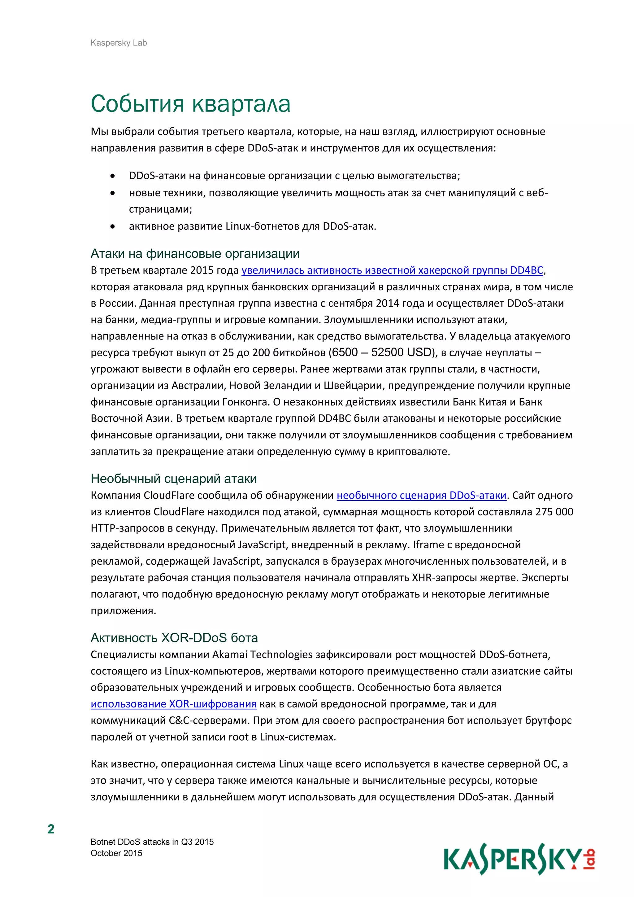 Kaspersky Lab
Botnet DDoS attacks in Q3 2015
October 2015
2
События квартала
Мы выбрали события третьего квартала, которые, на наш взгляд, иллюстрируют основные
направления развития в сфере DDoS-атак и инструментов для их осуществления:
 DDoS-атаки на финансовые организации с целью вымогательства;
 новые техники, позволяющие увеличить мощность атак за счет манипуляций с веб-
страницами;
 активное развитие Linux-ботнетов для DDoS-атак.
Атаки на финансовые организации
В третьем квартале 2015 года увеличилась активность известной хакерской группы DD4BC,
которая атаковала ряд крупных банковских организаций в различных странах мира, в том числе
в России. Данная преступная группа известна с сентября 2014 года и осуществляет DDoS-атаки
на банки, медиа-группы и игровые компании. Злоумышленники используют атаки,
направленные на отказ в обслуживании, как средство вымогательства. У владельца атакуемого
ресурса требуют выкуп от 25 до 200 биткойнов (6500 – 52500 USD), в случае неуплаты –
угрожают вывести в офлайн его серверы. Ранее жертвами атак группы стали, в частности,
организации из Австралии, Новой Зеландии и Швейцарии, предупреждение получили крупные
финансовые организации Гонконга. О незаконных действиях известили Банк Китая и Банк
Восточной Азии. В третьем квартале группой DD4BC были атакованы и некоторые российские
финансовые организации, они также получили от злоумышленников сообщения с требованием
заплатить за прекращение атаки определенную сумму в криптовалюте.
Необычный сценарий атаки
Компания CloudFlare сообщила об обнаружении необычного сценария DDoS-атаки. Сайт одного
из клиентов CloudFlare находился под атакой, суммарная мощность которой составляла 275 000
HTTP-запросов в секунду. Примечательным является тот факт, что злоумышленники
задействовали вредоносный JavaScript, внедренный в рекламу. Iframe с вредоносной
рекламой, содержащей JavaScript, запускался в браузерах многочисленных пользователей, и в
результате рабочая станция пользователя начинала отправлять XHR-запросы жертве. Эксперты
полагают, что подобную вредоносную рекламу могут отображать и некоторые легитимные
приложения.
Активность XOR-DDoS бота
Специалисты компании Akamai Technologies зафиксировали рост мощностей DDoS-ботнета,
состоящего из Linux-компьютеров, жертвами которого преимущественно стали азиатские сайты
образовательных учреждений и игровых сообществ. Особенностью бота является
использование XOR-шифрования как в самой вредоносной программе, так и для
коммуникаций C&C-серверами. При этом для своего распространения бот использует брутфорс
паролей от учетной записи root в Linux-системах.
Как известно, операционная система Linux чаще всего используется в качестве серверной ОС, а
это значит, что у сервера также имеются канальные и вычислительные ресурсы, которые
злоумышленники в дальнейшем могут использовать для осуществления DDoS-атак. Данный
 