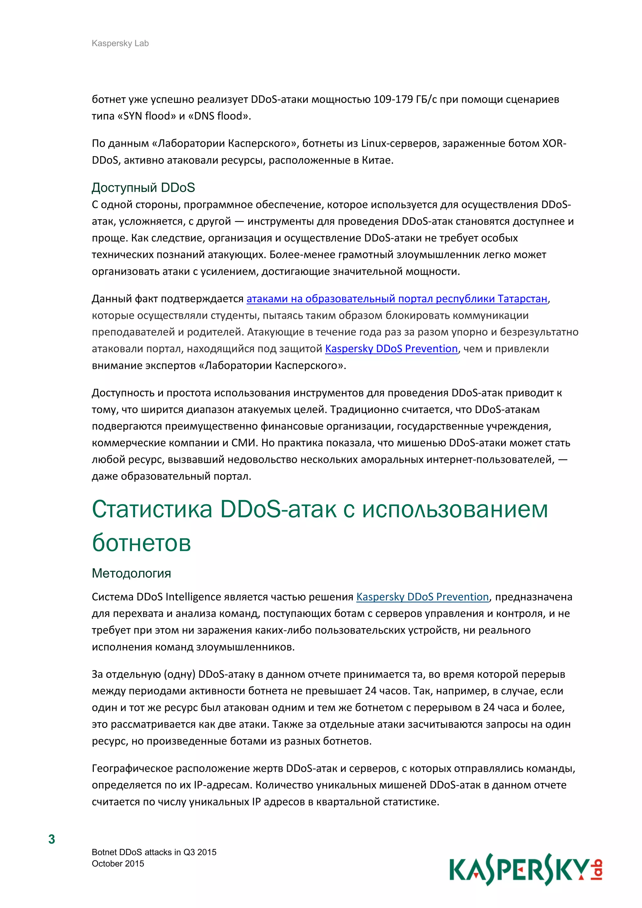 Kaspersky Lab
Botnet DDoS attacks in Q3 2015
October 2015
3
ботнет уже успешно реализует DDoS-атаки мощностью 109-179 ГБ/c при помощи сценариев
типа «SYN flood» и «DNS flood».
По данным «Лаборатории Касперского», ботнеты из Linux-серверов, зараженные ботом XOR-
DDoS, активно атаковали ресурсы, расположенные в Китае.
Доступный DDoS
С одной стороны, программное обеспечение, которое используется для осуществления DDoS-
атак, усложняется, с другой — инструменты для проведения DDoS-атак становятся доступнее и
проще. Как следствие, организация и осуществление DDoS-атаки не требует особых
технических познаний атакующих. Более-менее грамотный злоумышленник легко может
организовать атаки с усилением, достигающие значительной мощности.
Данный факт подтверждается атаками на образовательный портал республики Татарстан,
которые осуществляли студенты, пытаясь таким образом блокировать коммуникации
преподавателей и родителей. Атакующие в течение года раз за разом упорно и безрезультатно
атаковали портал, находящийся под защитой Kaspersky DDoS Prevention, чем и привлекли
внимание экспертов «Лаборатории Касперского».
Доступность и простота использования инструментов для проведения DDoS-атак приводит к
тому, что ширится диапазон атакуемых целей. Традиционно считается, что DDoS-атакам
подвергаются преимущественно финансовые организации, государственные учреждения,
коммерческие компании и СМИ. Но практика показала, что мишенью DDoS-атаки может стать
любой ресурс, вызвавший недовольство нескольких аморальных интернет-пользователей, —
даже образовательный портал.
Статистика DDoS-атак с использованием
ботнетов
Методология
Система DDoS Intelligence является частью решения Kaspersky DDoS Prevention, предназначена
для перехвата и анализа команд, поступающих ботам с серверов управления и контроля, и не
требует при этом ни заражения каких-либо пользовательских устройств, ни реального
исполнения команд злоумышленников.
За отдельную (одну) DDoS-атаку в данном отчете принимается та, во время которой перерыв
между периодами активности ботнета не превышает 24 часов. Так, например, в случае, если
один и тот же ресурс был атакован одним и тем же ботнетом с перерывом в 24 часа и более,
это рассматривается как две атаки. Также за отдельные атаки засчитываются запросы на один
ресурс, но произведенные ботами из разных ботнетов.
Географическое расположение жертв DDoS-атак и серверов, с которых отправлялись команды,
определяется по их IP-адресам. Количество уникальных мишеней DDoS-атак в данном отчете
считается по числу уникальных IP адресов в квартальной статистике.
 