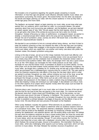 We included a mix of questions regarding the specific people answering to receive
information on how their age and gender could influence attitudes towards music videos and
expectations surrounding the chosen genre. We looked further into this when we analysed
the results and began planning our video with this chosen audience in mind as they have a
similar age group and music taste.
The feedback we received helped us begin planning our music video as we knew what was
wanted from our audience which could lead our video to a successful release. We asked
questions about how much lip-syncing was preferred, and the feedback we got back deemed
an overall popular reply of “very little’. We are aware that the brief requires some lip syncing
so we got quite a few shots of the actress lip syncing so we had a wide mix of shots
throughout. Instead of focusing our video on performance or protagonist based, we wanted to
develop a storyline/concept which related well to the song and we represented this idea
through the use of symbolism, props, scenery etc which i felt would have a nice effect on the
audience's response/attitude towards it.
We decided to use symbolism to hint at a concept without being obvious, we think it’s best to
keep the audience guessing so they can interpret the video in the way they see it as making
them think about it keeps them engaged in the storyline and leaves an afterthought unlike
most music videos which are copied from one another and mainly care about star profile like
Goodwin states. We showed symbolism using props.
Linking to the idea of props, we set out to find cheap materials that would look effective and
remain in our set budget of £50. This included a partially broken mirror we purchased from a
local charity shop which we then shattered more to establish the characters broken state of
mind and hint to the audience before ‘Milk’ starts, the rectangle mirror was also a good choice
for us as The 1975 always use rectangles for their media products as we have used a
rectangle for ours and the broken mirror is somewhat an allude to our brand identity. For the
other props such as the heart-shaped locket necklace which is seen frequently throughout the
music video, we bought from a jewelers for £3. Another prop we had was a tube of fake blood
which we purchased from a halloween/local costume shop for a mere £1.50. This was used to
show the character experiencing side effects of the drug she has been taken which is what
we wanted to achieve throughout our video without showing too much of the ‘drug’ as we felt
that would be too obvious. Ambiguity is a large aspect of our concept, and we felt we
portrayed this through our props. Other items such as salt, a £20 note and a brown envelope
we already had possession of, this helped us create a realistic drug exchange/usage scene
whilst also keeping it cheap and sticking to our said budget. It also allowed us to focus more
on the other aspects of our project which required money other than props such as travel for
ourselves and the actress and costume.
Costume plays a very important part in our music video as it shows the roles of the cast and
sets the tone for the type of role they are playing in the music video. For costume we found
the desired items from charity shops and Primark/New Look. As for the scenery, our key
filming scene was around the area of Clavering in Hartlepool. This location is very rural which
we captured when filming the trees which we included throughout the more dramatic scenes
in order to establish a contrast between the stages of drug-use and the effects it has on the
human mind. We also filmed and took pictures of the beach at the Headland.
Other survey feedback includes the question “What elements do you believe contribute to
make a good music video?” which helped us determine what our audience expects most out
of a conceptual music video. The responses deemed a developed storyline the most popular,
in which case we acted on the feedback we received by introducing a female character,
showing her development and potential demise, with the ending being a plot-twist. We believe
this was what the audience expected as it has a closed ending when we show the scene with
the elderly woman who acts as the protagonists’ older version. From our personal experience
of music videos which we see everyday through TV and online sources like YouTube, it
seems most likely that a music video with a developed storyline often has a closing scene
which finalises the concept and gives closure to the audience. We channelled this idea in our
music video, whilst also challenging other aspects such as having a plot-twist, which isn't very
common in music videos. We have followed the narrative structure of equilibrium and
 