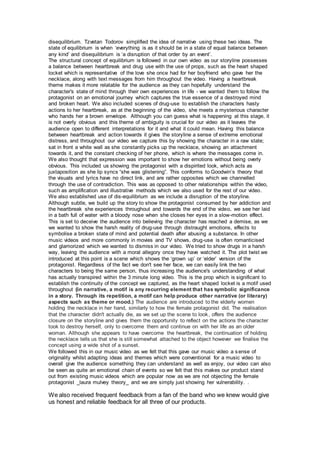 disequilibrium. Tzvetan Todorov simplified the idea of narrative using these two ideas. The
state of equilibrium is when ‘everything is as it should be in a state of equal balance between
any kind’ and disequilibrium is ‘a disruption of that order by an event’.
The structural concept of equilibrium is followed in our own video as our storyline possesses
a balance between heartbreak and drug use with the use of props, such as the heart shaped
locket which is representative of the love she once had for her boyfriend who gave her the
necklace, along with text messages from him throughout the video. Having a heartbreak
theme makes it more relatable for the audience as they can hopefully understand the
character's state of mind through their own experiences in life - we wanted them to follow the
protagonist on an emotional journey which captures the true essence of a destroyed mind
and broken heart. We also included scenes of drug-use to establish the characters hasty
actions to her heartbreak, as at the beginning of the video, she meets a mysterious character
who hands her a brown envelope. Although you can guess what is happening at this stage, it
is not overly obvious and this theme of ambiguity is crucial for our video as it leaves the
audience open to different interpretations for it and what it could mean. Having this balance
between heartbreak and action towards it gives the storyline a sense of extreme emotional
distress, and throughout our video we capture this by showing the character in a raw state;
sat in front a white wall as she constantly picks up the necklace, showing an attachment
towards it, and the constant checking of her phone, which is where the messages come in.
We also thought that expression was important to show her emotions without being overly
obvious. This included us showing the protagonist with a dispirited look, which acts as
juxtaposition as she lip syncs “she was glistening”. This conforms to Goodwin’s theory that
the visuals and lyrics have no direct link, and are rather opposites which we channelled
through the use of contradiction. This was as opposed to other relationships within the video,
such as amplification and illustrative methods which we also used for the rest of our video.
We also established use of dis-equilibrium as we include a disruption of the storyline.
Although subtle, we build up the story to show the protagonist consumed by her addiction and
the heartbreak she experiences throughout and towards the end of the video, we see her laid
in a bath full of water with a bloody nose when she closes her eyes in a slow-motion effect.
This is set to deceive the audience into believing the character has reached a demise, as we
we wanted to show the harsh reality of drug-use through distraught emotions, effects to
symbolise a broken state of mind and potential death after abusing a substance. In other
music videos and more commonly in movies and TV shows, drug-use is often romanticised
and glamorized which we wanted to dismiss in our video. We tried to show drugs in a harsh
way, leaving the audience with a moral allegory once they have watched it. The plot twist we
introduced at this point is a scene which shows the ‘grown up’ or ‘elder’ version of the
protagonist. Regardless of the fact we don't see her face, we can easily link the two
characters to being the same person, thus increasing the audience's understanding of what
has actually transpired within the 3 minute long video. This is the prop which is significant to
establish the continuity of the concept we captured, as the heart shaped locket is a motif used
throughout (in narrative, a motif is any recurring element that has symbolic significance
in a story. Through its repetition, a motif can help produce other narrative (or literary)
aspects such as theme or mood.) The audience are introduced to the elderly women
holding the necklace in her hand, similarly to how the female protagonist did. The realisation
that the character didn't actually die, as we set up the scene to look, offers the audience
closure on the storyline and gives them the opportunity to reflect on the actions the character
took to destroy herself, only to overcome them and continue on with her life as an older
woman. Although she appears to have overcome the heartbreak, the continuation of holding
the necklace tells us that she is still somewhat attached to the object however we finalise the
concept using a wide shot of a sunset.
We followed this in our music video as we felt that this gave our music video a sense of
originality whilst adapting ideas and themes which were conventional for a music video to
overall give the audience something they can understand as well as enjoy, our video can also
be seen as quite an emotional chain of events so we felt that this makes our product stand
out from existing music videos which are popular now as we are not objecting the female
protagonist _laura mulvey theory_ and we are simply just showing her vulnerability. .
We also received frequent feedback from a fan of the band who we knew would give
us honest and reliable feedback for all three of our products.
 