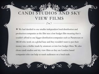 CANDI STUDIOS AND SKY
        VIEW FILMS

 We had decided to use smaller independent local distribution and
production companies as the film was a low budget film meaning that it
couldn’t afford to use bigger distribution companies such as Paramount or
MGM who work on a global base and they wouldn’t want to put their
money into a thriller made by amateurs or into low budget films. We also
chose candi studios and sky view films as they are London based
companies who can help us reach audiences on a local scale.
 