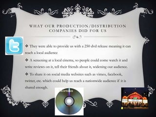 WHAT OUR PRODUCTION/DISTRIBUTION
         C O M PA N I E S D I D F O R U S


 They were able to provide us with a 250 dvd release meaning it can
reach a local audience
 A screening at a local cinema, so people could come watch it and
write reviews on it, tell their friends about it, widening our audience.
 To share it on social media websites such as vimeo, facebook,
twitter, etc. which could help us reach a nationwide audience if it is
shared enough.
 