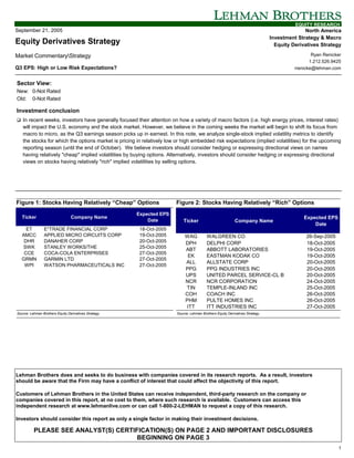EQUITY RESEARCH
September 21, 2005                                                                                                                           North America
                                                                                                                               Investment Strategy & Macro
Equity Derivatives Strategy                                                                                                      Equity Derivatives Strategy

Market CommentaryStrategy                                                                                                                       Ryan Renicker
                                                                                                                                                1.212.526.9425
Q3 EPS: High or Low Risk Expectations?                                                                                                   rrenicke@lehman.com


Sector View:
New: 0-Not Rated
Old: 0-Not Rated

Investment conclusion
! In recent weeks, investors have generally focused their attention on how a variety of macro factors (i.e. high energy prices, interest rates)
   will impact the U.S. economy and the stock market. However, we believe in the coming weeks the market will begin to shift its focus from
   macro to micro, as the Q3 earnings season picks up in earnest. In this note, we analyze single-stock implied volatility metrics to identify
   the stocks for which the options market is pricing in relatively low or high embedded risk expectations (implied volatilities) for the upcoming
   reporting season (until the end of October). We believe investors should consider hedging or expressing directional views on names
   having relatively "cheap" implied volatilities by buying options. Alternatively, investors should consider hedging or expressing directional
   views on stocks having relatively "rich" implied volatilities by selling options.




Figure 1: Stocks Having Relatively “Cheap” Options                     Figure 2: Stocks Having Relatively “Rich” Options
                                                       Expected EPS
   Ticker                        Company Name                                                                                                Expected EPS
                                                           Date             Ticker                          Company Name
                                                                                                                                                 Date
     ET         E*TRADE FINANCIAL CORP                  18-Oct-2005
   AMCC         APPLIED MICRO CIRCUITS CORP             19-Oct-2005         WAG           WALGREEN CO                                         26-Sep-2005
    DHR         DANAHER CORP                            20-Oct-2005         DPH           DELPHI CORP                                         18-Oct-2005
   SWK          STANLEY WORKS/THE                       25-Oct-2005
                                                                            ABT           ABBOTT LABORATORIES                                 19-Oct-2005
    CCE         COCA-COLA ENTERPRISES                   27-Oct-2005
                                                                             EK           EASTMAN KODAK CO                                    19-Oct-2005
   GRMN         GARMIN LTD                              27-Oct-2005
                                                                            ALL           ALLSTATE CORP                                       20-Oct-2005
    WPI         WATSON PHARMACEUTICALS INC              27-Oct-2005
                                                                            PPG           PPG INDUSTRIES INC                                  20-Oct-2005
                                                                            UPS           UNITED PARCEL SERVICE-CL B                          20-Oct-2005
                                                                            NCR           NCR CORPORATION                                     24-Oct-2005
                                                                            TIN           TEMPLE-INLAND INC                                   25-Oct-2005
                                                                            COH           COACH INC                                           26-Oct-2005
                                                                            PHM           PULTE HOMES INC                                     26-Oct-2005
                                                                             ITT          ITT INDUSTRIES INC                                  27-Oct-2005
Source: Lehman Brothers Equity Derivatives Strategy.                    Source: Lehman Brothers Equity Derivatives Strategy.




Lehman Brothers does and seeks to do business with companies covered in its research reports. As a result, investors
should be aware that the Firm may have a conflict of interest that could affect the objectivity of this report.

Customers of Lehman Brothers in the United States can receive independent, third-party research on the company or
companies covered in this report, at no cost to them, where such research is available. Customers can access this
independent research at www.lehmanlive.com or can call 1-800-2-LEHMAN to request a copy of this research.

Investors should consider this report as only a single factor in making their investment decisions.

          PLEASE SEE ANALYST(S) CERTIFICATION(S) ON PAGE 2 AND IMPORTANT DISCLOSURES
                                      BEGINNING ON PAGE 3
                                                                                                                                                            1
 
