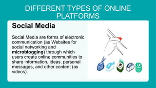 DIFFERENT TYPES OF ONLINE
PLATFORMS
Social Media
Social Media are forms of electronic
communication (as Websites for
social networking and
microblogging) through which
users create online communities to
share information, ideas, personal
messages, and other content (as
videos).
 