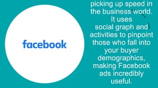 picking up speed in
the business world.
It uses
social graph and
activities to pinpoint
those who fall into
your buyer
demographics,
making Facebook
ads incredibly
useful.
 