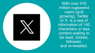 With over 310
million registered
users (and
growing), Twitter
or X is a sea of
information of 140
characters or less
content waiting to
be read, clicked,
followed,
and re-tweeted.
 