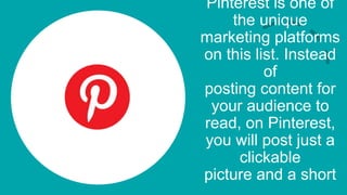 Pinterest is one of
the unique
marketing platforms
on this list. Instead
of
posting content for
your audience to
read, on Pinterest,
you will post just a
clickable
picture and a short
 