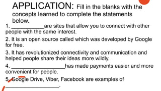APPLICATION: Fill in the blanks with the
concepts learned to complete the statements
below.
1. ___________are sites that allow you to connect with other
people with the same interest.
2. It is an open source called which was developed by Google
for free.
3. It has revolutionized connectivity and communication and
helped people share their ideas more wildly.
4. __________________has made payments easier and more
convenient for people.
5. Google Drive, Viber, Facebook are examples of
__________________.
 