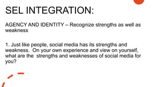 SEL INTEGRATION:
AGENCY AND IDENTITY – Recognize strengths as well as
weakness
1. Just like people, social media has its strengths and
weakness. On your own experience and view on yourself,
what are the strengths and weaknesses of social media for
you?
 