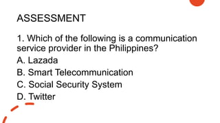 ASSESSMENT
1. Which of the following is a communication
service provider in the Philippines?
A. Lazada
B. Smart Telecommunication
C. Social Security System
D. Twitter
 