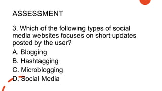ASSESSMENT
3. Which of the following types of social
media websites focuses on short updates
posted by the user?
A. Blogging
B. Hashtagging
C. Microblogging
D. Social Media
 