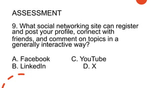 ASSESSMENT
9. What social networking site can register
and post your profile, connect with
friends, and comment on topics in a
generally interactive way?
A. Facebook C. YouTube
B. LinkedIn D. X
 