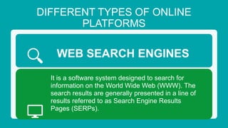 DIFFERENT TYPES OF ONLINE
PLATFORMS
WEB SEARCH ENGINES
It is a software system designed to search for
information on the World Wide Web (WWW). The
search results are generally presented in a line of
results referred to as Search Engine Results
Pages (SERPs).
 