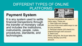 DIFFERENT TYPES OF ONLINE
PLATFORMS
Payment System
It is any system used to settle
financial transactions through
the transfer of monetary value
and includes the institutions,
instruments, people, rules,
procedures, standards, and
technologies.
Payment transactions are useful in
many ways. These are:
1. Cash (bills and change)
It is one of the most useful ways to use
for any purchase.
2. Personal checks (US check) It is
ordered through one's account.
3. Debit Card
When using this, the buyer takes the
money directly out of his
account.
 