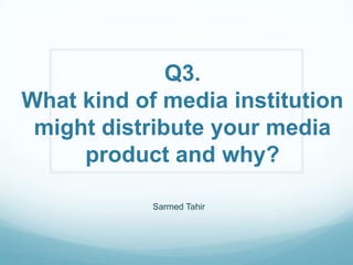 Q3.
What kind of media institution
 might distribute your media
     product and why?

            Sarmed Tahir
 