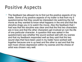  The feedback has allowed me to find out the positive aspects of my
trailer. Some of my positive aspects of my trailer is that from my 5
questionnaires that they would be interested into watching the full
movie as they wanted to know what happens in the end and that the
storyline drags you in to watch the movie. Also the feedback that I
had was that the storyline was clear and that the first two characters
are in love and that the other characters get involved an ruin the life
of one particular character. A question that was asked in the
questionnaire was whether the sound worked well with my scenes
and that my feedback responded well as they said that the two
sound clips that have been used in my trailer have worked well
together because one is up beat and the other is sad and that the
sad music shows depression within my scenes and the choice of
artist was chosen very well.
 