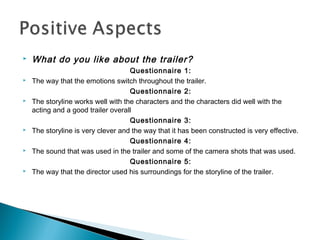  What do you like about the trailer?
Questionnaire 1:
 The way that the emotions switch throughout the trailer.
Questionnaire 2:
 The storyline works well with the characters and the characters did well with the
acting and a good trailer overall
Questionnaire 3:
 The storyline is very clever and the way that it has been constructed is very effective.
Questionnaire 4:
 The sound that was used in the trailer and some of the camera shots that was used.
Questionnaire 5:
 The way that the director used his surroundings for the storyline of the trailer.
 