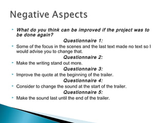  What do you think can be improved if the project was to
be done again?
Questionnaire 1:
 Some of the focus in the scenes and the last text made no text so I
would advise you to change that.
Questionnaire 2:
 Make the writing stand out more.
Questionnaire 3:
 Improve the quote at the beginning of the trailer.
Questionnaire 4:
 Consider to change the sound at the start of the trailer.
Questionnaire 5:
 Make the sound last until the end of the trailer.
 