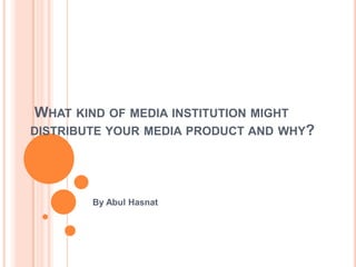 WHAT KIND OF MEDIA INSTITUTION MIGHT
DISTRIBUTE YOUR MEDIA PRODUCT AND WHY?
By Abul Hasnat
 