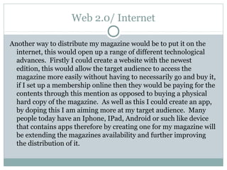 Web 2.0/ Internet
Another way to distribute my magazine would be to put it on the
internet, this would open up a range of different technological
advances. Firstly I could create a website with the newest
edition, this would allow the target audience to access the
magazine more easily without having to necessarily go and buy it,
if I set up a membership online then they would be paying for the
contents through this mention as opposed to buying a physical
hard copy of the magazine. As well as this I could create an app,
by doping this I am aiming more at my target audience. Many
people today have an Iphone, IPad, Android or such like device
that contains apps therefore by creating one for my magazine will
be extending the magazines availability and further improving
the distribution of it.
 