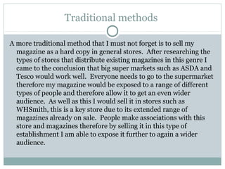Traditional methods
A more traditional method that I must not forget is to sell my
magazine as a hard copy in general stores. After researching the
types of stores that distribute existing magazines in this genre I
came to the conclusion that big super markets such as ASDA and
Tesco would work well. Everyone needs to go to the supermarket
therefore my magazine would be exposed to a range of different
types of people and therefore allow it to get an even wider
audience. As well as this I would sell it in stores such as
WHSmith, this is a key store due to its extended range of
magazines already on sale. People make associations with this
store and magazines therefore by selling it in this type of
establishment I am able to expose it further to again a wider
audience.
 