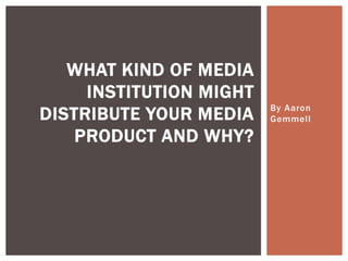 By Aaron
Gemmell
WHAT KIND OF MEDIA
INSTITUTION MIGHT
DISTRIBUTE YOUR MEDIA
PRODUCT AND WHY?
 
