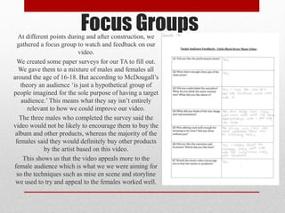 Focus GroupsAt different points during and after construction, we
gathered a focus group to watch and feedback on our
video.
We created some paper surveys for our TA to fill out.
We gave them to a mixture of males and females all
around the age of 16-18. But according to McDougall’s
theory an audience ‘is just a hypothetical group of
people imagined for the sole purpose of having a target
audience.’ This means what they say isn’t entirely
relevant to how we could improve our video.
The three males who completed the survey said the
video would not be likely to encourage them to buy the
album and other products, whereas the majority of the
females said they would definitely buy other products
by the artist based on this video.
This shows us that the video appeals more to the
female audience which is what we we were aiming for
so the techniques such as mise en scene and storyline
we used to try and appeal to the females worked well.
 