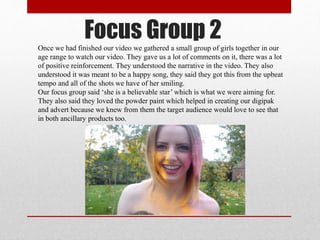 Focus Group 2Once we had finished our video we gathered a small group of girls together in our
age range to watch our video. They gave us a lot of comments on it, there was a lot
of positive reinforcement. They understood the narrative in the video. They also
understood it was meant to be a happy song, they said they got this from the upbeat
tempo and all of the shots we have of her smiling.
Our focus group said ‘she is a believable star’ which is what we were aiming for.
They also said they loved the powder paint which helped in creating our digipak
and advert because we knew from them the target audience would love to see that
in both ancillary products too.
 