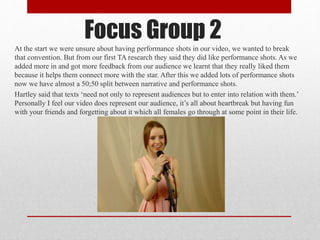 At the start we were unsure about having performance shots in our video, we wanted to break
that convention. But from our first TA research they said they did like performance shots. As we
added more in and got more feedback from our audience we learnt that they really liked them
because it helps them connect more with the star. After this we added lots of performance shots
now we have almost a 50;50 split between narrative and performance shots.
Hartley said that texts ‘need not only to represent audiences but to enter into relation with them.’
Personally I feel our video does represent our audience, it’s all about heartbreak but having fun
with your friends and forgetting about it which all females go through at some point in their life.
Focus Group 2
 
