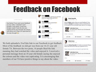 Feedback on Facebook
We both uploaded a YouTube link to our Facebook to get feedback.
Most of the feedback we did get was from our 16-21 year old
female TA. Between the two posts, 16 people liked the link
meaning they had watched the video and enjoyed it. I received a
personal message from an 18 year old female saying she enjoyed
the colours and the video was captivating. It is encouraging that
members of our TA have positive things to say about the video.
 