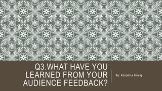 Q3.WHAT HAVE YOU
LEARNED FROM YOUR
AUDIENCE FEEDBACK?
By: Karolina Kocaj
 