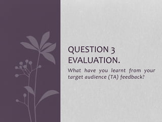 What have you learnt from your
target audience (TA) feedback?
QUESTION 3
EVALUATION.
 