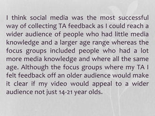 I think social media was the most successful
way of collecting TA feedback as I could reach a
wider audience of people who had little media
knowledge and a larger age range whereas the
focus groups included people who had a lot
more media knowledge and where all the same
age. Although the focus groups where my TA I
felt feedback off an older audience would make
it clear if my video would appeal to a wider
audience not just 14-21 year olds.
 