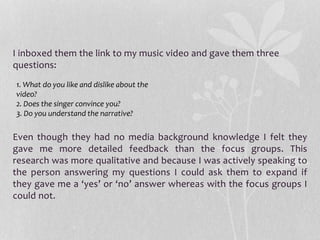 I inboxed them the link to my music video and gave them three
questions:
Even though they had no media background knowledge I felt they
gave me more detailed feedback than the focus groups. This
research was more qualitative and because I was actively speaking to
the person answering my questions I could ask them to expand if
they gave me a ‘yes’ or ‘no’ answer whereas with the focus groups I
could not.
1. What do you like and dislike about the
video?
2. Does the singer convince you?
3. Do you understand the narrative?
 