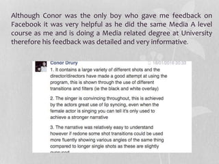 Although Conor was the only boy who gave me feedback on
Facebook it was very helpful as he did the same Media A level
course as me and is doing a Media related degree at University
therefore his feedback was detailed and very informative.
 
