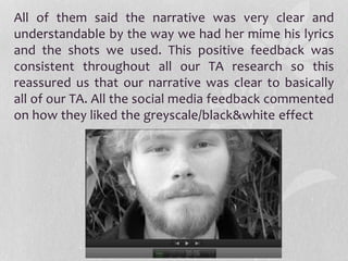 All of them said the narrative was very clear and
understandable by the way we had her mime his lyrics
and the shots we used. This positive feedback was
consistent throughout all our TA research so this
reassured us that our narrative was clear to basically
all of our TA. All the social media feedback commented
on how they liked the greyscale/black&white effect
 