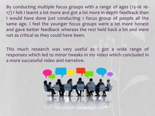 By conducting multiple focus groups with a range of ages (15-16 16-
17) I felt I learnt a lot more and got a lot more in depth feedback than
I would have done just conducting 1 focus group of people all the
same age. I feel the younger focus groups were a lot more honest
and gave better feedback whereas the rest held back a bit and were
not as critical as they could have been.
This much research was very useful as I got a wide range of
responses which led to minor tweaks in my video which concluded in
a more successful video and narrative.
 