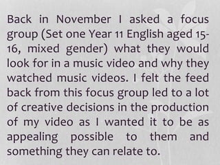 Back in November I asked a focus
group (Set one Year 11 English aged 15-
16, mixed gender) what they would
look for in a music video and why they
watched music videos. I felt the feed
back from this focus group led to a lot
of creative decisions in the production
of my video as I wanted it to be as
appealing possible to them and
something they can relate to.
 