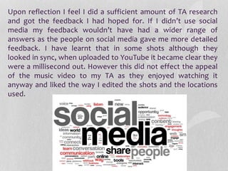 Upon reflection I feel I did a sufficient amount of TA research
and got the feedback I had hoped for. If I didn’t use social
media my feedback wouldn’t have had a wider range of
answers as the people on social media gave me more detailed
feedback. I have learnt that in some shots although they
looked in sync, when uploaded to YouTube it became clear they
were a millisecond out. However this did not effect the appeal
of the music video to my TA as they enjoyed watching it
anyway and liked the way I edited the shots and the locations
used.
 