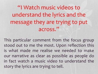 This particular comment from the focus group
stood out to me the most. Upon reflection this
is what made me realise we needed to make
our narrative as clear as possible as people do
in fact watch a music video to understand the
story the lyrics are trying to tell.
“I Watch music videos to
understand the lyrics and the
message they are trying to put
across.”
 