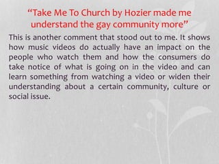 “Take Me To Church by Hozier made me
understand the gay community more”
This is another comment that stood out to me. It shows
how music videos do actually have an impact on the
people who watch them and how the consumers do
take notice of what is going on in the video and can
learn something from watching a video or widen their
understanding about a certain community, culture or
social issue.
 