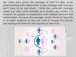 Our video puts across the message of that it’s okay to be
experimenting with relationships in your teenage years and you
don’t have to be tied down. I think this particular message
makes our video more relatable as in modern day society it is
common for people to experiment with multiple partners and
relationships. However the message would not be as relatable
to an older audience as they are used to having one partner
and staying with them for the majority of their lives.
 
