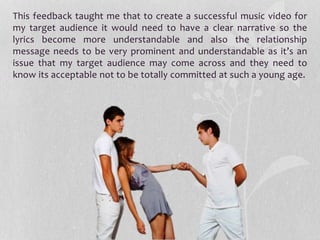 This feedback taught me that to create a successful music video for
my target audience it would need to have a clear narrative so the
lyrics become more understandable and also the relationship
message needs to be very prominent and understandable as it’s an
issue that my target audience may come across and they need to
know its acceptable not to be totally committed at such a young age.
 